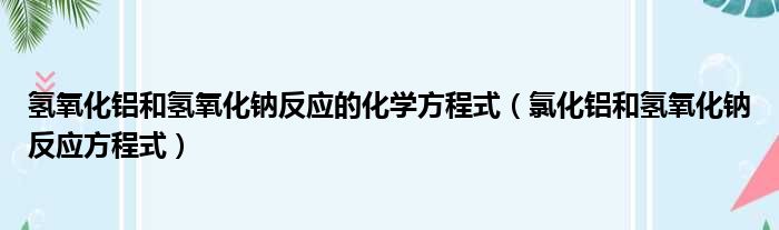 氢氧化铝和氢氧化钠反应的化学方程式（氯化铝和氢氧化钠反应方程式）