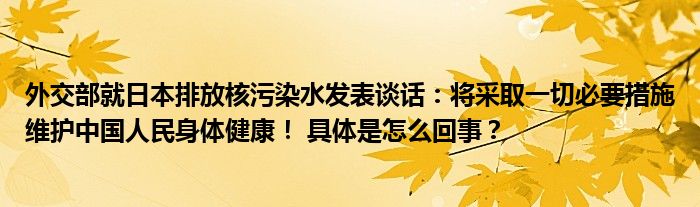 外交部就日本排放核污染水发表谈话：将采取一切必要措施维护中国人民身体健康！ 具体是怎么回事？