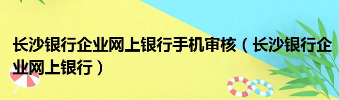 长沙银行企业网上银行手机审核（长沙银行企业网上银行）