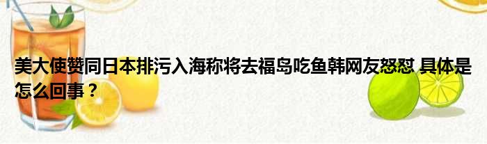 美大使赞同日本排污入海称将去福岛吃鱼韩网友怒怼 具体是怎么回事？