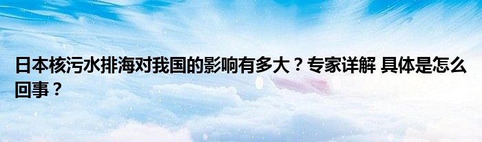 日本核污水排海对我国的影响有多大？专家详解 具体是怎么回事？