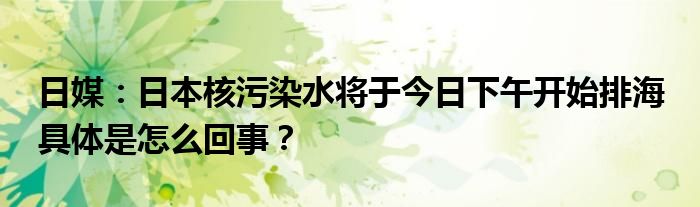 日媒：日本核污染水将于今日下午开始排海 具体是怎么回事？