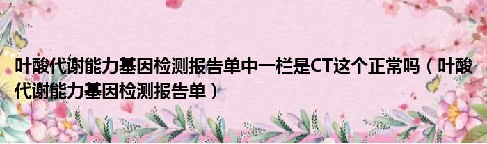 叶酸代谢能力基因检测报告单中一栏是CT这个正常吗（叶酸代谢能力基因检测报告单）