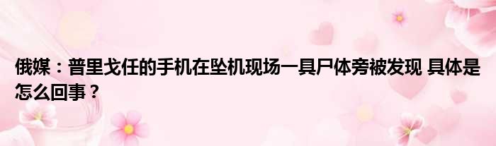 俄媒：普里戈任的手机在坠机现场一具尸体旁被发现 具体是怎么回事？