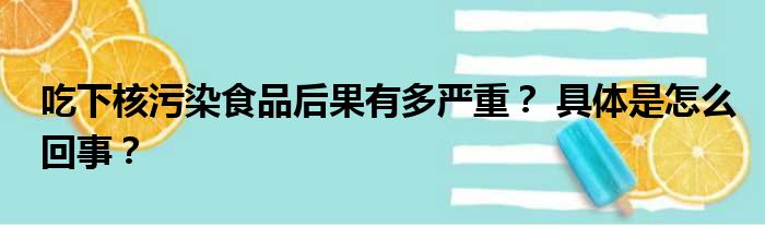 吃下核污染食品后果有多严重？ 具体是怎么回事？