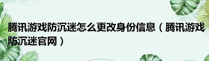 腾讯游戏防沉迷怎么更改身份信息（腾讯游戏防沉迷官网）