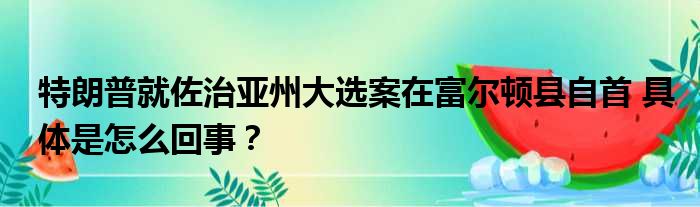 特朗普就佐治亚州大选案在富尔顿县自首 具体是怎么回事？