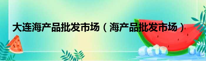 大连海产品批发市场（海产品批发市场）