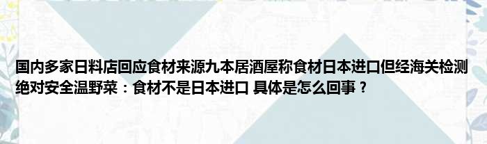 国内多家日料店回应食材来源九本居酒屋称食材日本进口但经海关检测绝对安全温野菜：食材不是日本进口 具体是怎么回事？