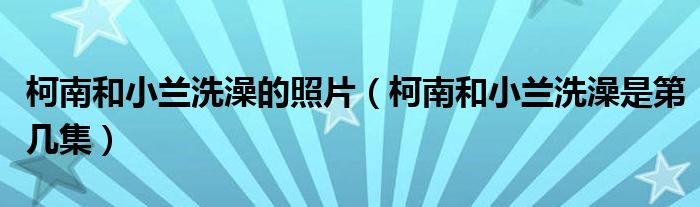 柯南和小兰洗澡的照片（柯南和小兰洗澡是第几集）