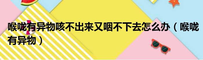 喉咙有异物咳不出来又咽不下去怎么办（喉咙有异物）