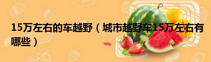 15万左右的车越野（城市越野车15万左右有哪些）