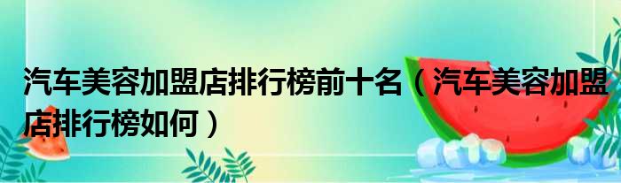 汽车美容加盟店排行榜前十名（汽车美容加盟店排行榜如何）