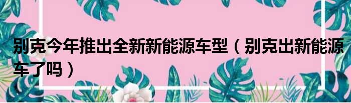 别克今年推出全新新能源车型（别克出新能源车了吗）