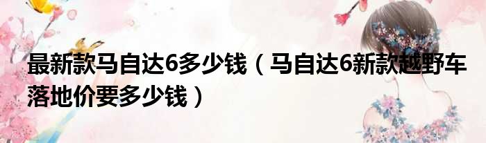 最新款马自达6多少钱（马自达6新款越野车落地价要多少钱）