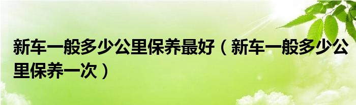 新车一般多少公里保养最好（新车一般多少公里保养一次）