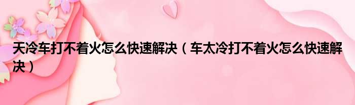 天冷车打不着火怎么快速解决（车太冷打不着火怎么快速解决）