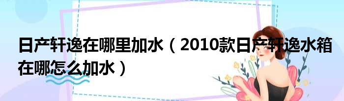 日产轩逸在哪里加水（2010款日产轩逸水箱在哪怎么加水）