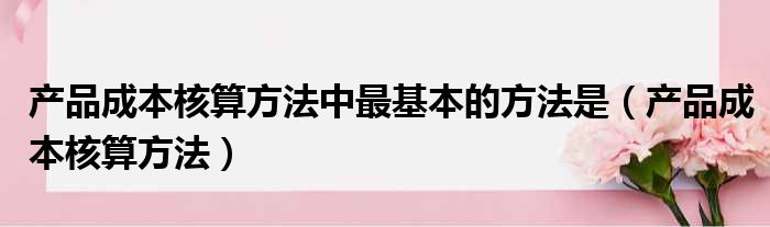 产品成本核算方法中最基本的方法是（产品成本核算方法）