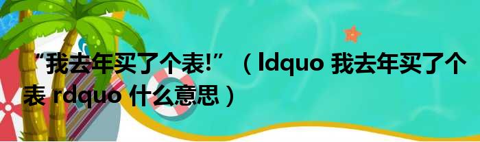 “我去年买了个表!”（ldquo 我去年买了个表 rdquo 什么意思）