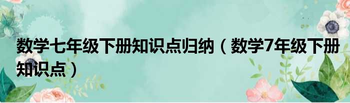 数学七年级下册知识点归纳（数学7年级下册知识点）