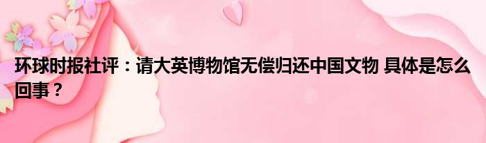 环球时报社评：请大英博物馆无偿归还中国文物 具体是怎么回事？