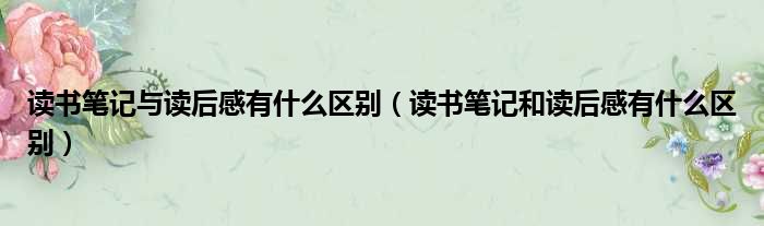 读书笔记与读后感有什么区别（读书笔记和读后感有什么区别）