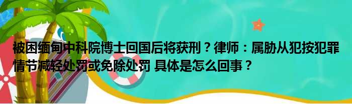 被困缅甸中科院博士回国后将获刑？律师：属胁从犯按犯罪情节减轻处罚或免除处罚 具体是怎么回事？