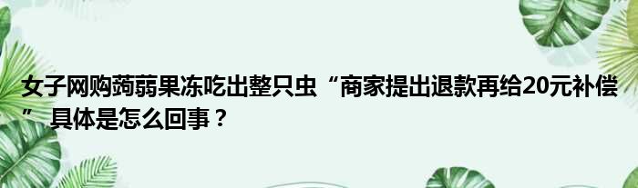 女子网购蒟蒻果冻吃出整只虫“商家提出退款再给20元补偿” 具体是怎么回事？