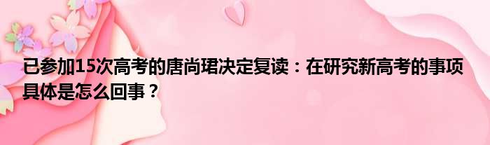 已参加15次高考的唐尚珺决定复读：在研究新高考的事项 具体是怎么回事？