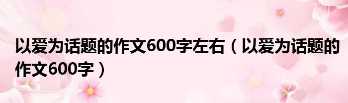 以爱为话题的作文600字左右（以爱为话题的作文600字）