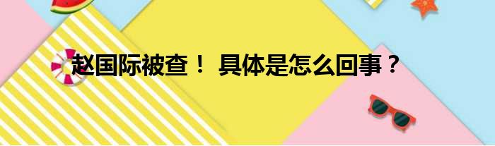 赵国际被查！ 具体是怎么回事？