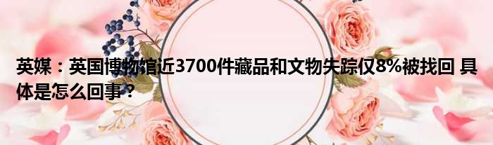 英媒：英国博物馆近3700件藏品和文物失踪仅8%被找回 具体是怎么回事？