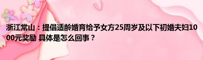 浙江常山：提倡适龄婚育给予女方25周岁及以下初婚夫妇1000元奖励 具体是怎么回事？