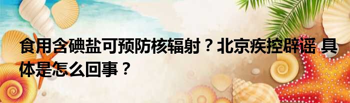 食用含碘盐可预防核辐射？北京疾控辟谣 具体是怎么回事？