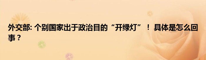 外交部: 个别国家出于政治目的“开绿灯”！ 具体是怎么回事？