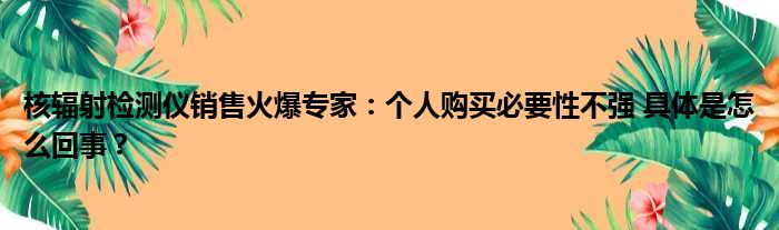 核辐射检测仪销售火爆专家：个人购买必要性不强 具体是怎么回事？