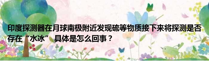 印度探测器在月球南极附近发现硫等物质接下来将探测是否存在“水冰” 具体是怎么回事？