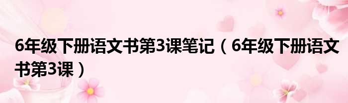 6年级下册语文书第3课笔记（6年级下册语文书第3课）