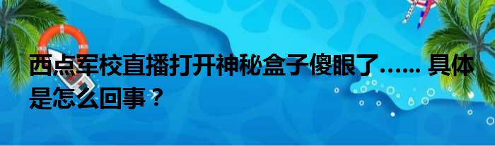 西点军校直播打开神秘盒子傻眼了…... 具体是怎么回事？