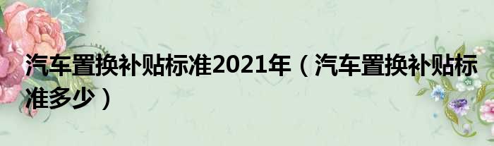 汽车置换补贴标准2021年（汽车置换补贴标准多少）