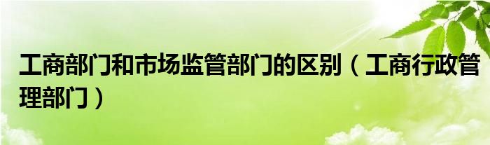 工商部门和市场监管部门的区别（工商行政管理部门）