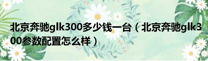 北京奔驰glk300多少钱一台（北京奔驰glk300参数配置怎么样）