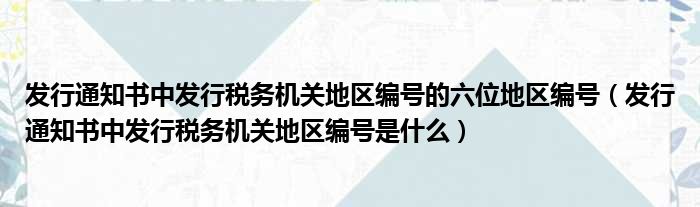 发行通知书中发行税务机关地区编号的六位地区编号（发行通知书中发行税务机关地区编号是什么）