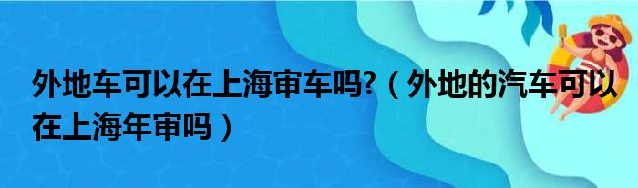 外地车可以在上海审车吗?（外地的汽车可以在上海年审吗）