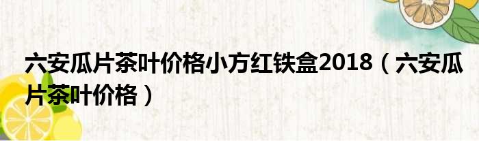 六安瓜片茶叶价格小方红铁盒2018（六安瓜片茶叶价格）