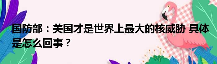 国防部：美国才是世界上最大的核威胁 具体是怎么回事？