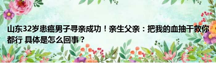 山东32岁患癌男子寻亲成功！亲生父亲：把我的血抽干救你都行 具体是怎么回事？