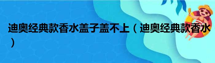 迪奥经典款香水盖子盖不上（迪奥经典款香水）