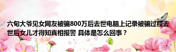 六旬大爷见女网友被骗800万后去世电脑上记录被骗过程去世后女儿才得知真相报警 具体是怎么回事？